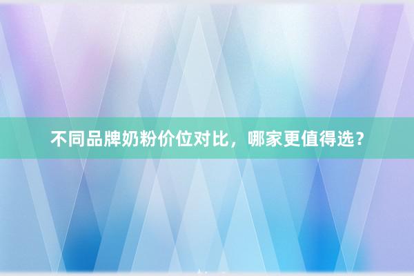 不同品牌奶粉价位对比，哪家更值得选？